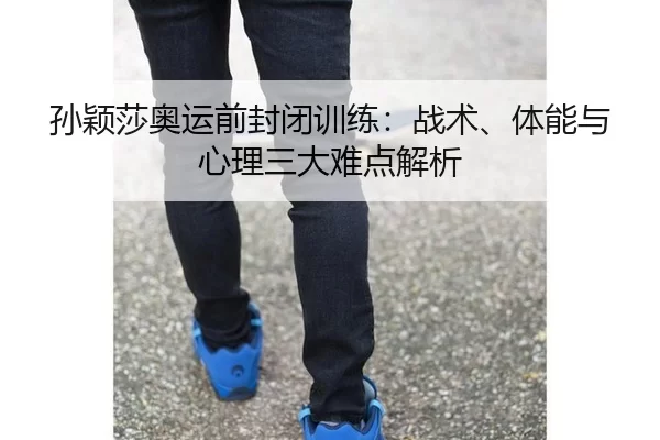 孙颖莎奥运前封闭训练：战术、体能与心理三大难点解析